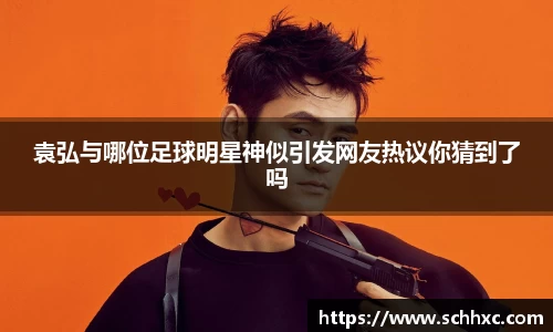 袁弘与哪位足球明星神似引发网友热议你猜到了吗